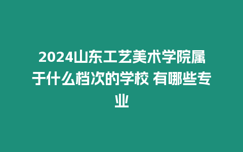 2024山東工藝美術學院屬于什么檔次的學校 有哪些專業