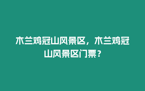 木蘭雞冠山風景區，木蘭雞冠山風景區門票？