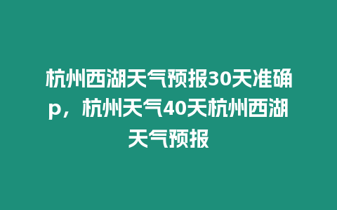 杭州西湖天氣預報30天準確p，杭州天氣40天杭州西湖天氣預報