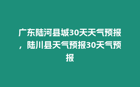 廣東陸河縣城30天天氣預報，陸川縣天氣預報30天氣預報