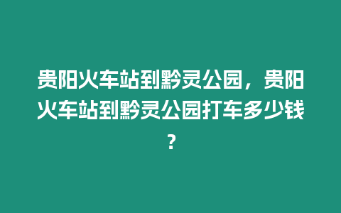 貴陽火車站到黔靈公園，貴陽火車站到黔靈公園打車多少錢？