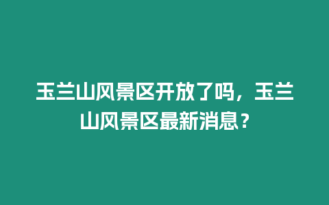 玉蘭山風景區開放了嗎，玉蘭山風景區最新消息？