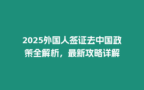 2025外國人簽證去中國政策全解析，最新攻略詳解