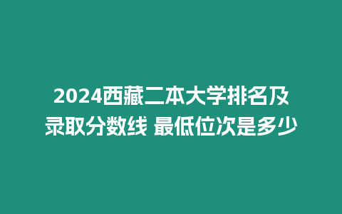 2024西藏二本大學(xué)排名及錄取分?jǐn)?shù)線 最低位次是多少