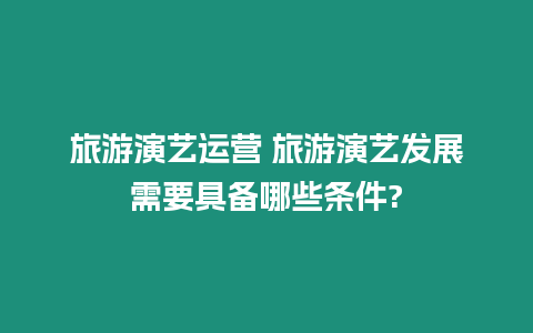 旅游演藝運營 旅游演藝發展需要具備哪些條件?