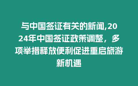 與中國簽證有關的新聞,2024年中國簽證政策調整，多項舉措釋放便利促進重啟旅游新機遇