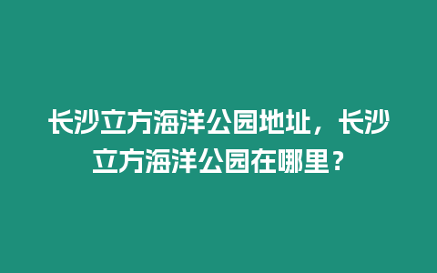 長沙立方海洋公園地址，長沙立方海洋公園在哪里？