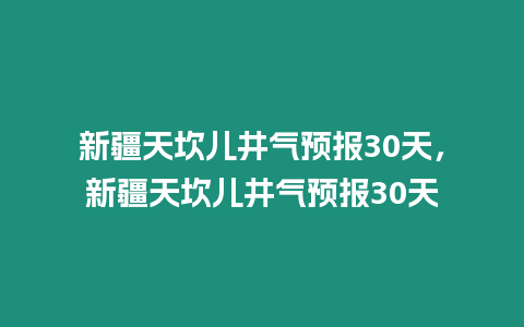 新疆天坎兒井氣預(yù)報(bào)30天，新疆天坎兒井氣預(yù)報(bào)30天