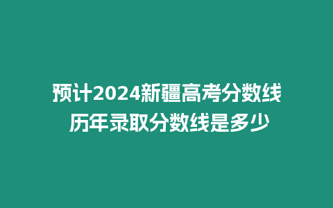 預計2024新疆高考分數線 歷年錄取分數線是多少