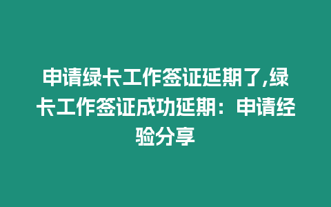 申請綠卡工作簽證延期了,綠卡工作簽證成功延期：申請經驗分享