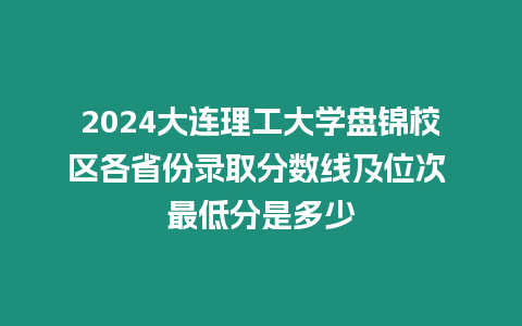 2024大連理工大學(xué)盤錦校區(qū)各省份錄取分?jǐn)?shù)線及位次 最低分是多少