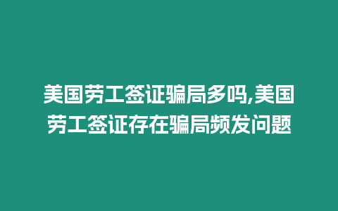 美國勞工簽證騙局多嗎,美國勞工簽證存在騙局頻發問題