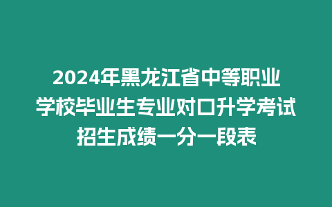 2024年黑龍江省中等職業學校畢業生專業對口升學考試招生成績一分一段表