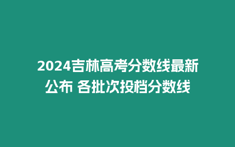 2024吉林高考分數線最新公布 各批次投檔分數線