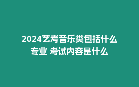 2024藝考音樂類包括什么專業 考試內容是什么