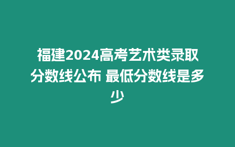 福建2024高考藝術類錄取分數線公布 最低分數線是多少