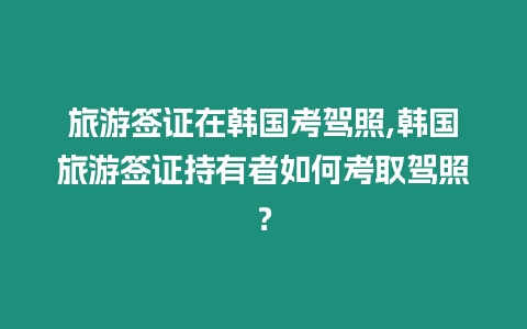 旅游簽證在韓國考駕照,韓國旅游簽證持有者如何考取駕照？