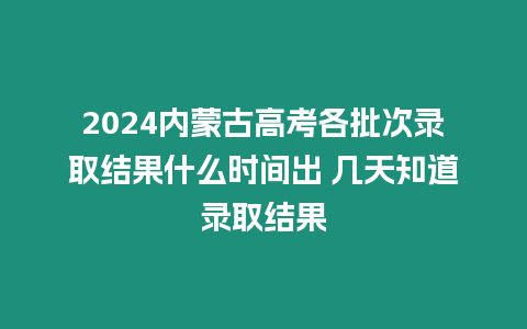 2024內蒙古高考各批次錄取結果什么時間出 幾天知道錄取結果