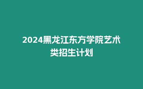 2024黑龍江東方學院藝術類招生計劃