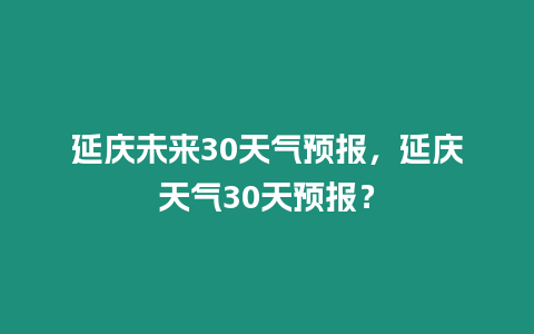 延慶未來30天氣預報，延慶天氣30天預報？