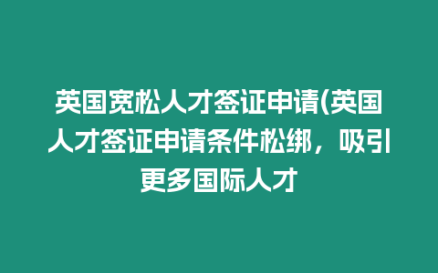 英國寬松人才簽證申請(英國人才簽證申請條件松綁，吸引更多國際人才