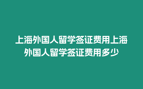 上海外國人留學簽證費用上海外國人留學簽證費用多少