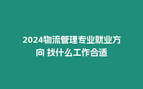 2024物流管理專業就業方向 找什么工作合適