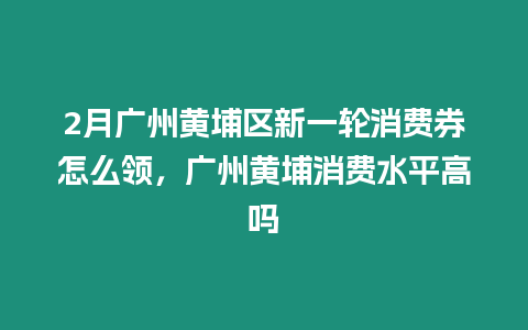 2月廣州黃埔區新一輪消費券怎么領，廣州黃埔消費水平高嗎