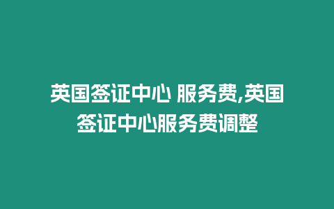 英國簽證中心 服務費,英國簽證中心服務費調整