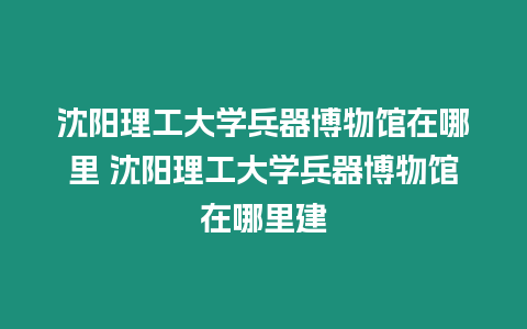 沈陽理工大學(xué)兵器博物館在哪里 沈陽理工大學(xué)兵器博物館在哪里建