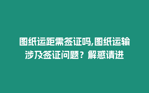 圖紙運距需簽證嗎,圖紙運輸涉及簽證問題？解惑請進