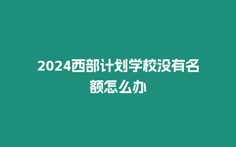 2024西部計劃學校沒有名額怎么辦