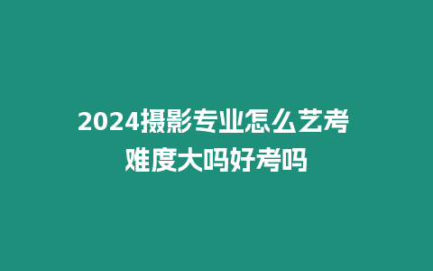 2024攝影專業(yè)怎么藝考 難度大嗎好考嗎