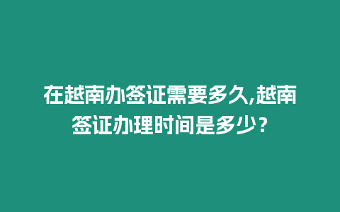 在越南辦簽證需要多久,越南簽證辦理時間是多少？