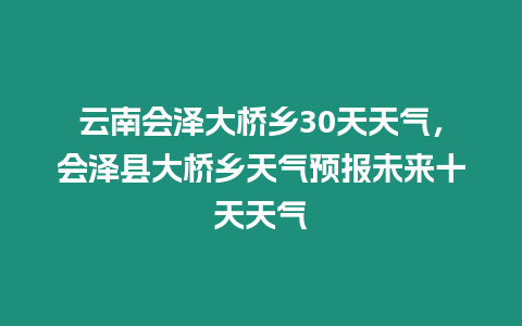 云南會澤大橋鄉30天天氣，會澤縣大橋鄉天氣預報未來十天天氣