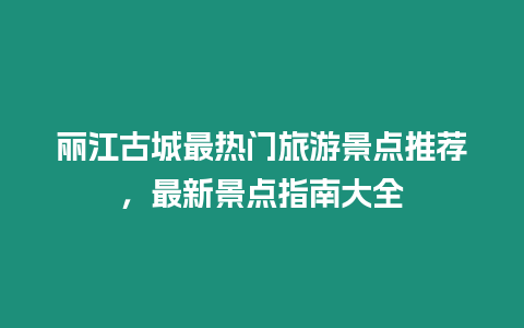 麗江古城最熱門旅游景點推薦，最新景點指南大全