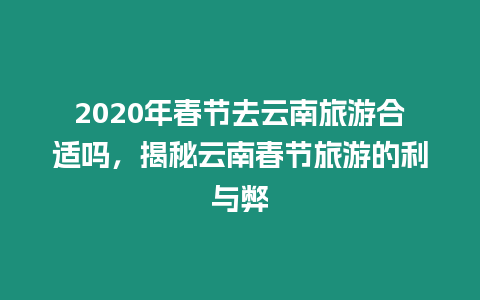 2020年春節去云南旅游合適嗎，揭秘云南春節旅游的利與弊