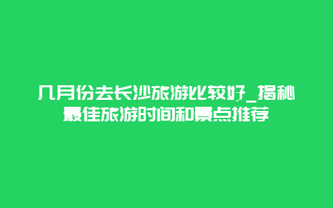 幾月份去長沙旅游比較好_揭秘最佳旅游時間和景點推薦