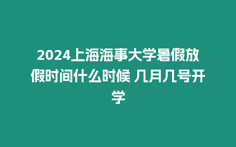 2024上海海事大學暑假放假時間什么時候 幾月幾號開學