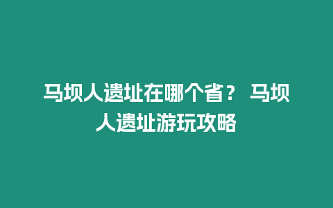 馬壩人遺址在哪個(gè)省？ 馬壩人遺址游玩攻略