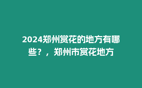 2024鄭州賞花的地方有哪些？，鄭州市賞花地方