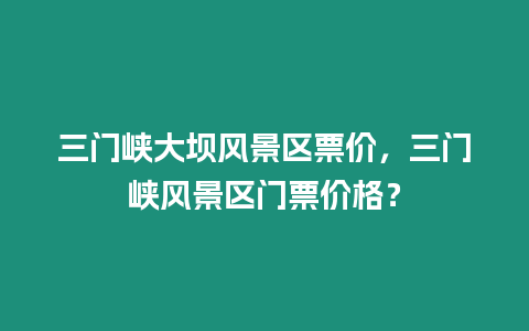 三門(mén)峽大壩風(fēng)景區(qū)票價(jià)，三門(mén)峽風(fēng)景區(qū)門(mén)票價(jià)格？