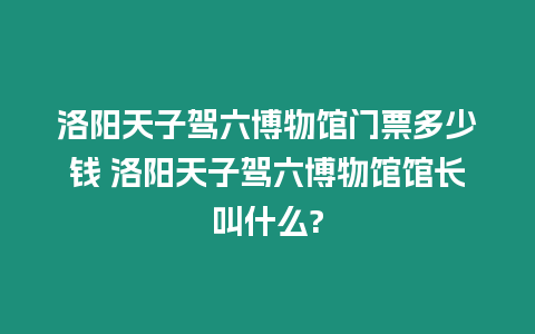 洛陽天子駕六博物館門票多少錢 洛陽天子駕六博物館館長叫什么?