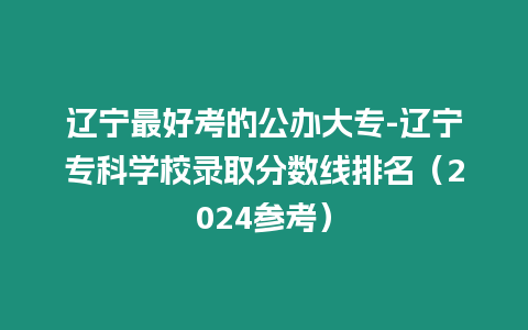 遼寧最好考的公辦大專-遼寧專科學(xué)校錄取分?jǐn)?shù)線排名（2024參考）