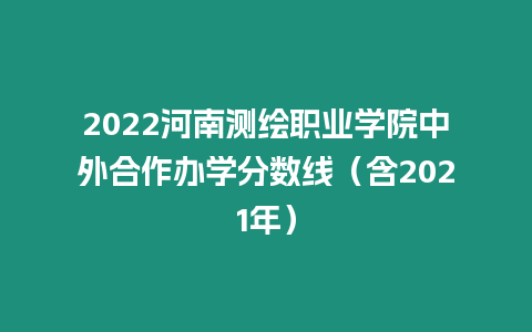 2022河南測繪職業學院中外合作辦學分數線（含2021年）