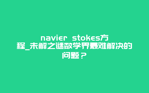 navier stokes方程_未解之謎數(shù)學(xué)界最難解決的問(wèn)題？