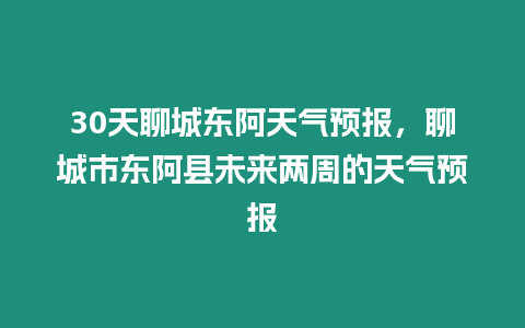 30天聊城東阿天氣預報，聊城市東阿縣未來兩周的天氣預報