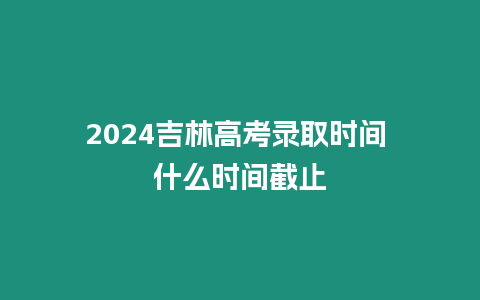 2024吉林高考錄取時間 什么時間截止