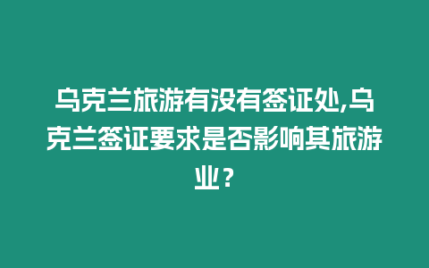 烏克蘭旅游有沒有簽證處,烏克蘭簽證要求是否影響其旅游業？