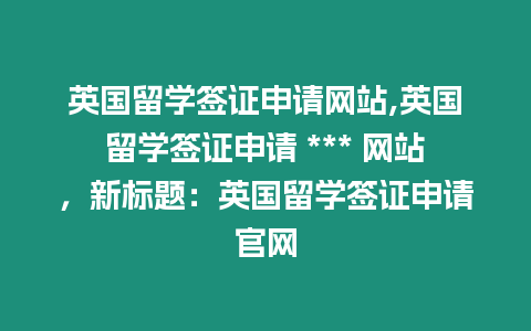 英國留學(xué)簽證申請網(wǎng)站,英國留學(xué)簽證申請 *** 網(wǎng)站，新標(biāo)題：英國留學(xué)簽證申請官網(wǎng)